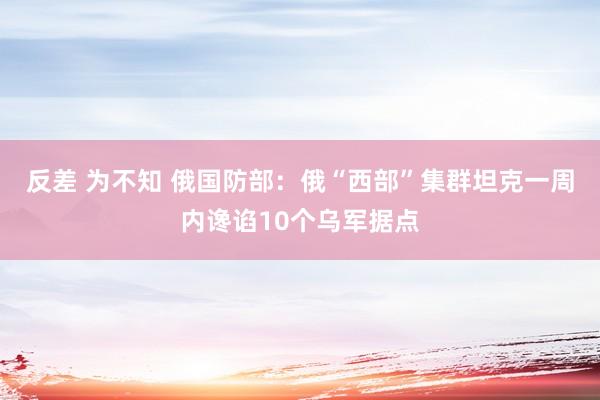 反差 为不知 俄国防部：俄“西部”集群坦克一周内谗谄10个乌军据点