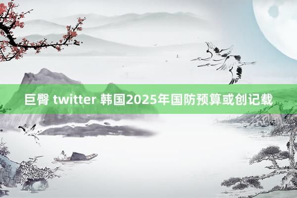 巨臀 twitter 韩国2025年国防预算或创记载