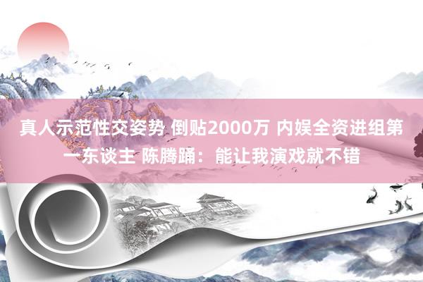 真人示范性交姿势 倒贴2000万 内娱全资进组第一东谈主 陈腾踊：能让我演戏就不错