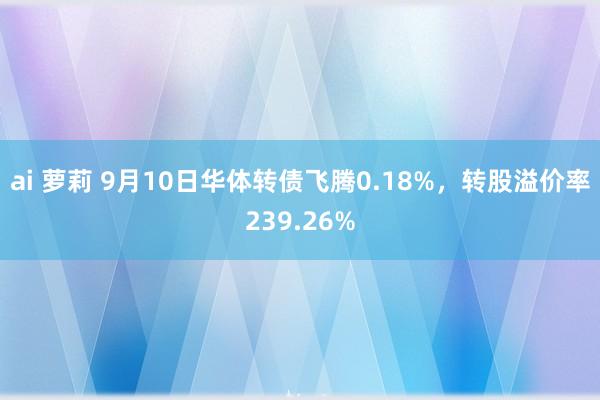 ai 萝莉 9月10日华体转债飞腾0.18%，转股溢价率239.26%