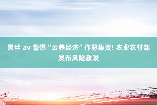 黑丝 av 警惕“云养经济”作恶集资! 农业农村部发布风险教唆