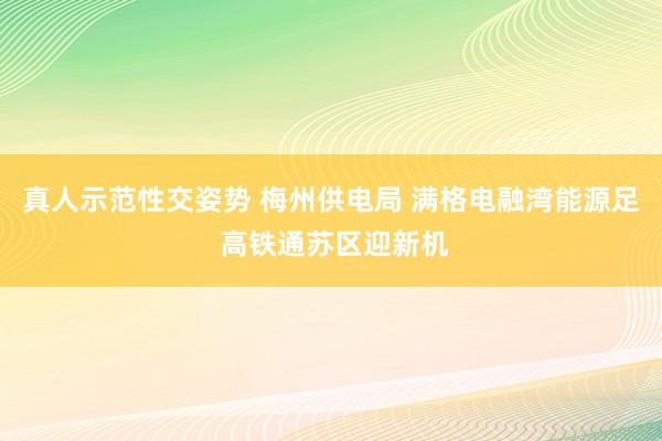 真人示范性交姿势 梅州供电局 满格电融湾能源足 高铁通苏区迎新机