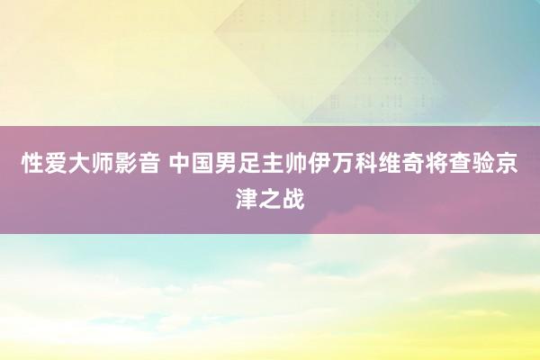 性爱大师影音 中国男足主帅伊万科维奇将查验京津之战