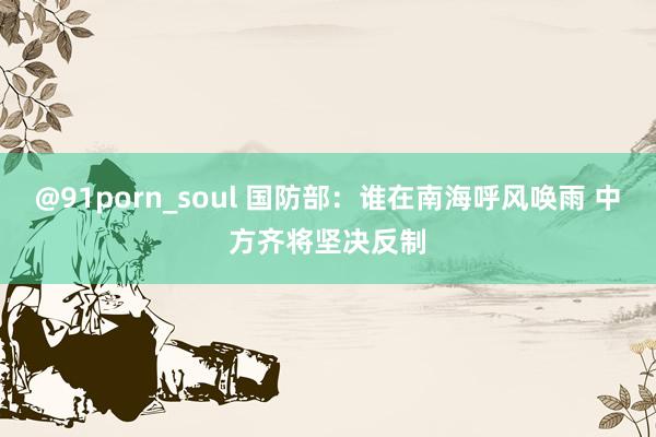 @91porn_soul 国防部：谁在南海呼风唤雨 中方齐将坚决反制