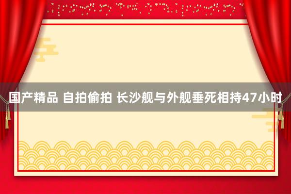 国产精品 自拍偷拍 长沙舰与外舰垂死相持47小时