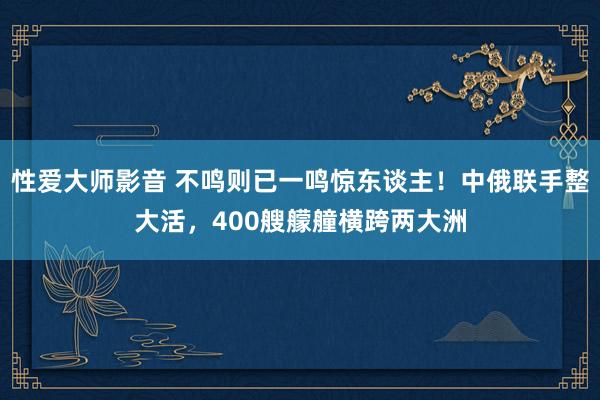 性爱大师影音 不鸣则已一鸣惊东谈主！中俄联手整大活，400艘艨艟横跨两大洲