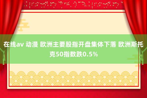 在线av 动漫 欧洲主要股指开盘集体下落 欧洲斯托克50指数跌0.5%