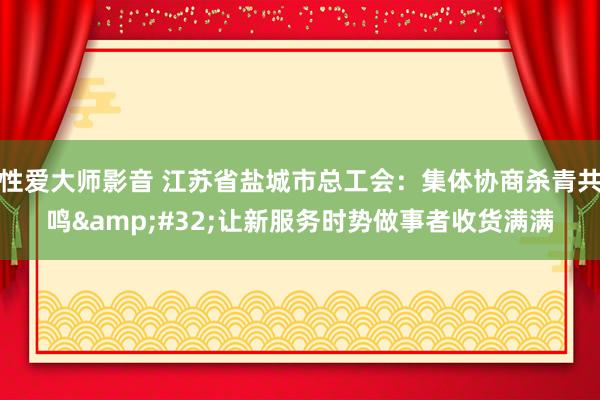 性爱大师影音 江苏省盐城市总工会：集体协商杀青共鸣&#32;让新服务时势做事者收货满满