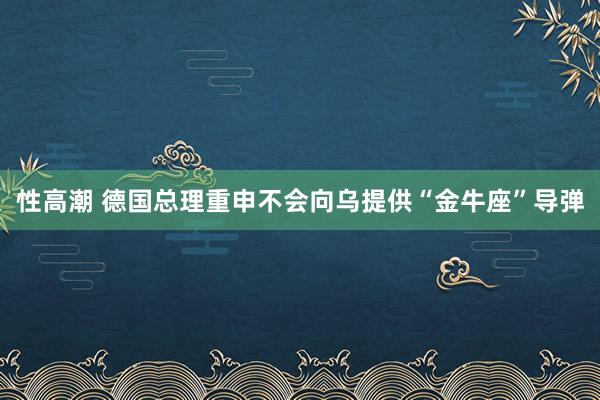 性高潮 德国总理重申不会向乌提供“金牛座”导弹