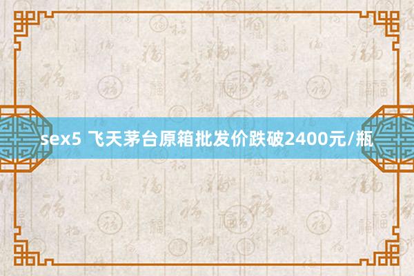 sex5 飞天茅台原箱批发价跌破2400元/瓶