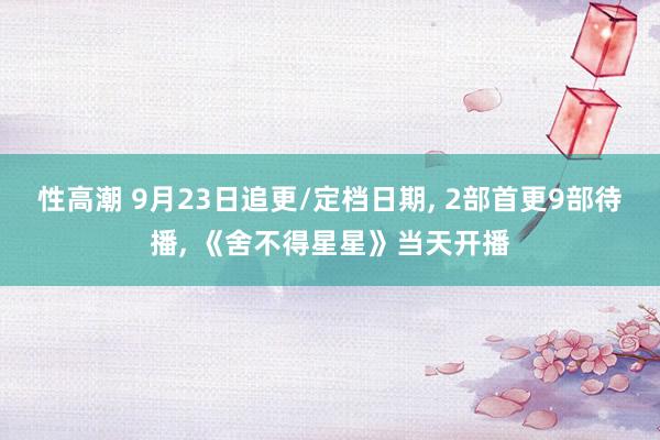 性高潮 9月23日追更/定档日期， 2部首更9部待播， 《舍不得星星》当天开播