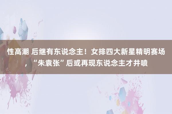 性高潮 后继有东说念主！女排四大新星精明赛场，“朱袁张”后或再现东说念主才井喷