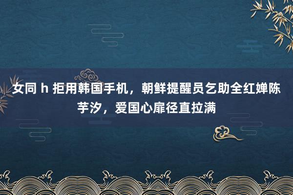 女同 h 拒用韩国手机，朝鲜提醒员乞助全红婵陈芋汐，爱国心扉径直拉满