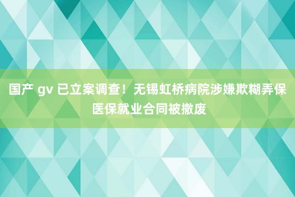 国产 gv 已立案调查！无锡虹桥病院涉嫌欺糊弄保 医保就业合同被撤废