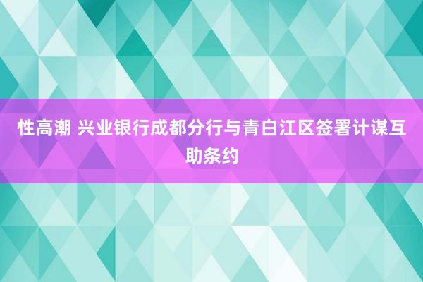 性高潮 兴业银行成都分行与青白江区签署计谋互助条约