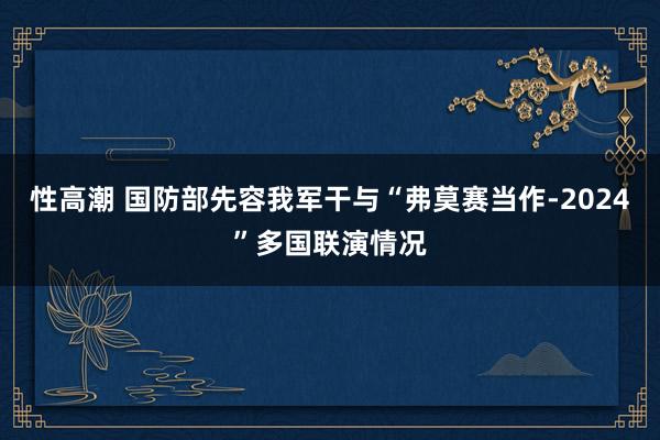 性高潮 国防部先容我军干与“弗莫赛当作-2024”多国联演情况