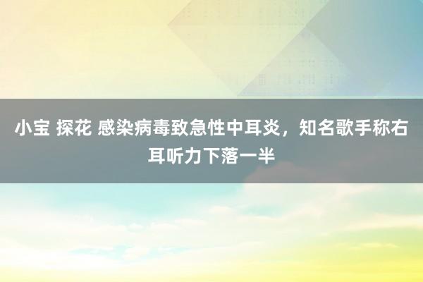 小宝 探花 感染病毒致急性中耳炎，知名歌手称右耳听力下落一半