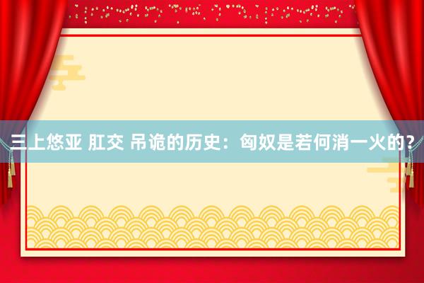 三上悠亚 肛交 吊诡的历史：匈奴是若何消一火的？