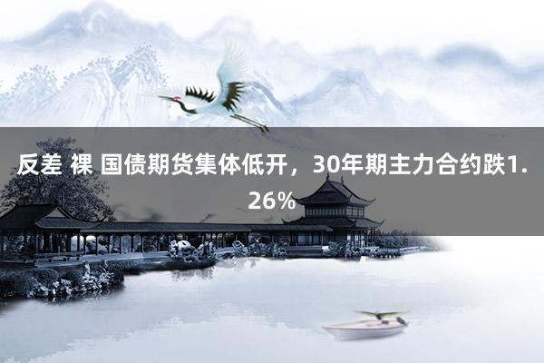 反差 裸 国债期货集体低开，30年期主力合约跌1.26%