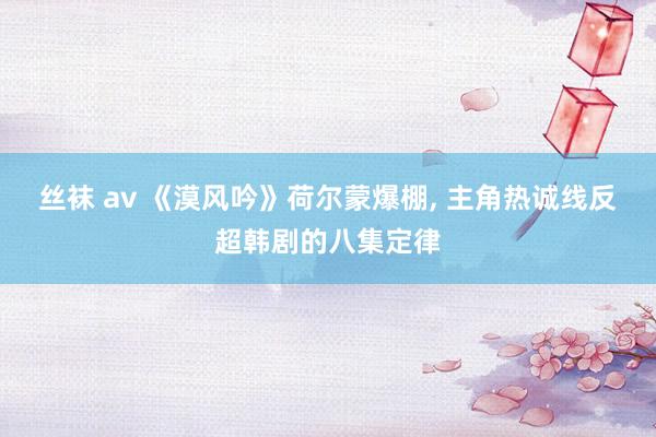 丝袜 av 《漠风吟》荷尔蒙爆棚， 主角热诚线反超韩剧的八集定律