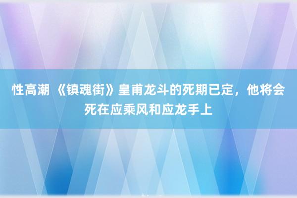 性高潮 《镇魂街》皇甫龙斗的死期已定，他将会死在应乘风和应龙手上