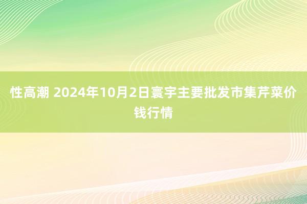 性高潮 2024年10月2日寰宇主要批发市集芹菜价钱行情