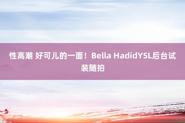 性高潮 好可儿的一面！Bella HadidYSL后台试装随拍