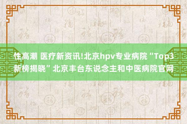 性高潮 医疗新资讯!北京hpv专业病院“Top3新榜揭晓”北京丰台东说念主和中医病院官网