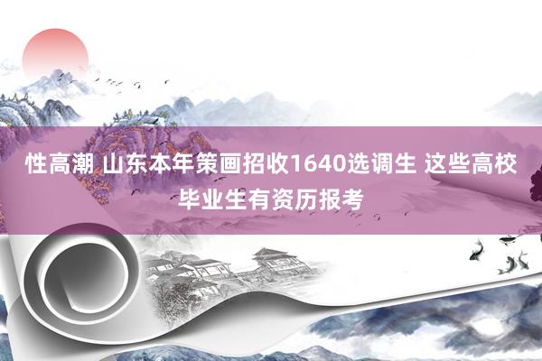 性高潮 山东本年策画招收1640选调生 这些高校毕业生有资历报考