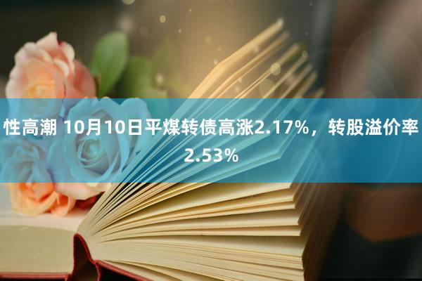 性高潮 10月10日平煤转债高涨2.17%，转股溢价率2.53%