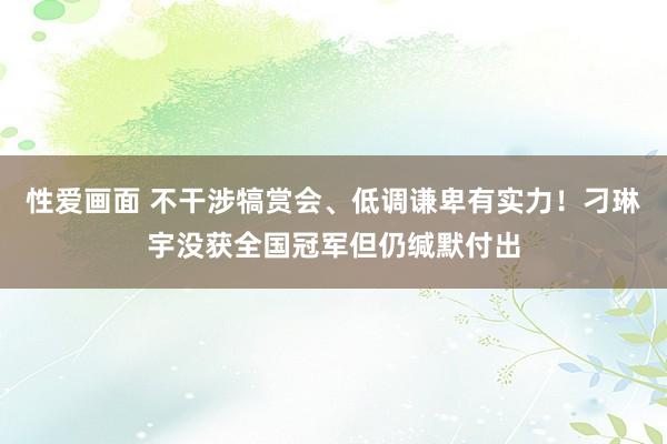 性爱画面 不干涉犒赏会、低调谦卑有实力！刁琳宇没获全国冠军但仍缄默付出