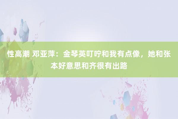 性高潮 邓亚萍：金琴英叮咛和我有点像，她和张本好意思和齐很有出路