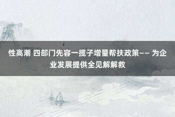 性高潮 四部门先容一揽子增量帮扶政策—— 为企业发展提供全见解解救