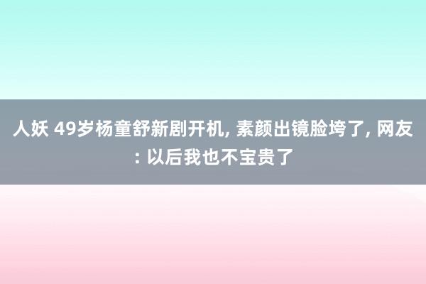 人妖 49岁杨童舒新剧开机， 素颜出镜脸垮了， 网友: 以后我也不宝贵了