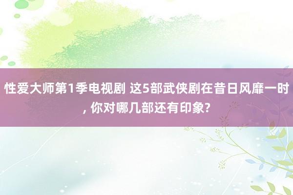 性爱大师第1季电视剧 这5部武侠剧在昔日风靡一时， 你对哪几部还有印象?