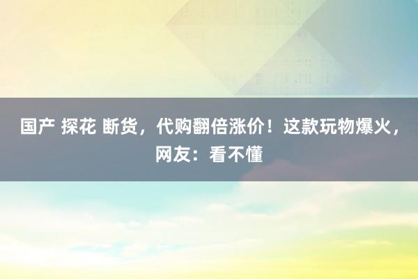 国产 探花 断货，代购翻倍涨价！这款玩物爆火，网友：看不懂