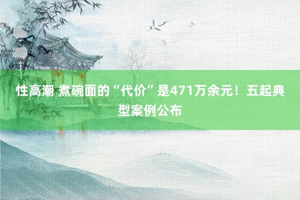 性高潮 煮碗面的“代价”是471万余元！五起典型案例公布