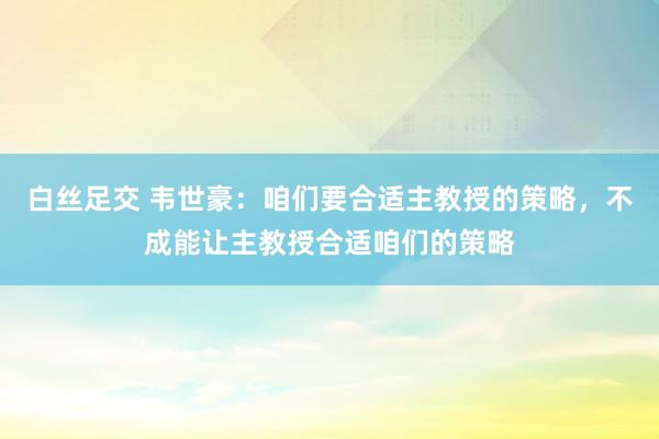 白丝足交 韦世豪：咱们要合适主教授的策略，不成能让主教授合适咱们的策略