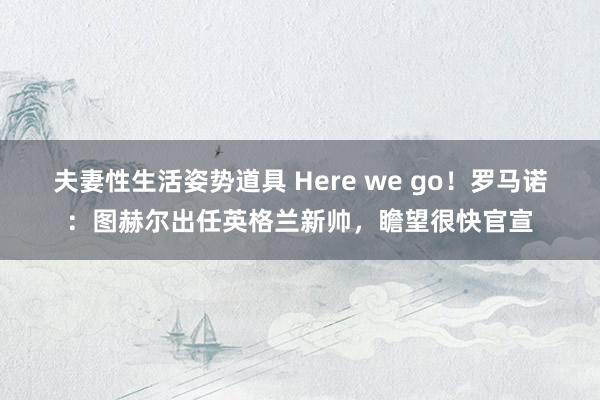 夫妻性生活姿势道具 Here we go！罗马诺：图赫尔出任英格兰新帅，瞻望很快官宣