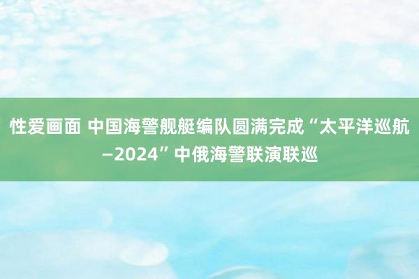 性爱画面 中国海警舰艇编队圆满完成“太平洋巡航—2024”中俄海警联演联巡