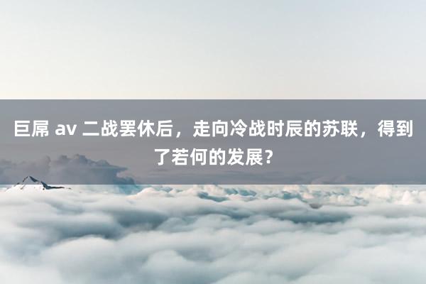 巨屌 av 二战罢休后，走向冷战时辰的苏联，得到了若何的发展？