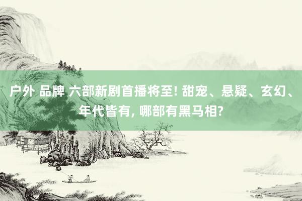 户外 品牌 六部新剧首播将至! 甜宠、悬疑、玄幻、年代皆有， 哪部有黑马相?