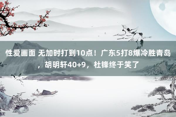 性爱画面 无加时打到10点！广东5打8爆冷胜青岛，胡明轩40+9，杜锋终于笑了