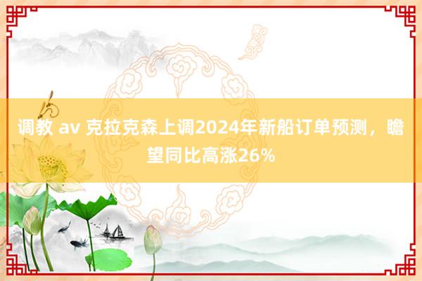 调教 av 克拉克森上调2024年新船订单预测，瞻望同比高涨26%