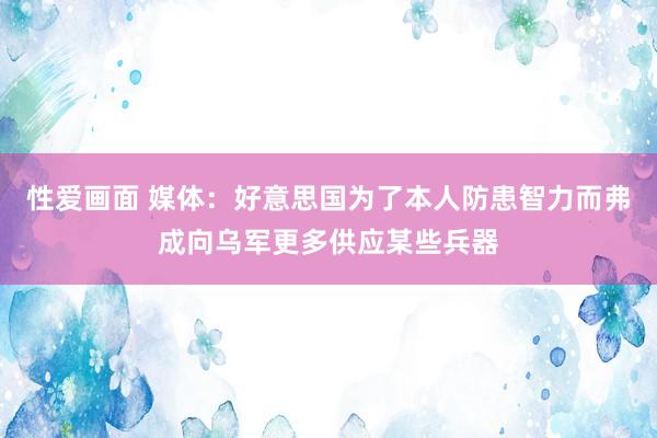 性爱画面 媒体：好意思国为了本人防患智力而弗成向乌军更多供应某些兵器