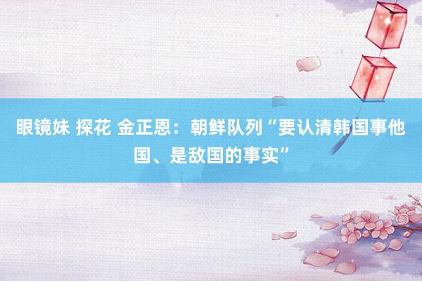 眼镜妹 探花 金正恩：朝鲜队列“要认清韩国事他国、是敌国的事实”