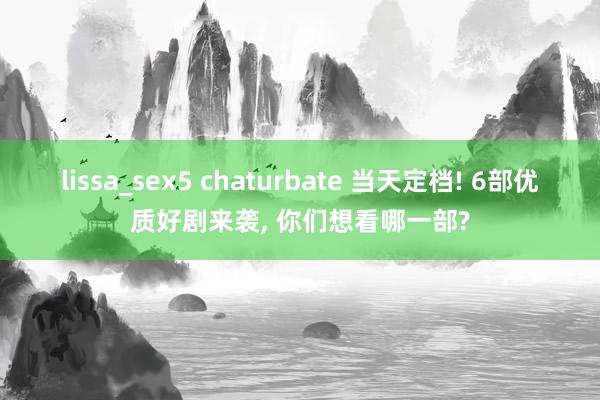 lissa_sex5 chaturbate 当天定档! 6部优质好剧来袭， 你们想看哪一部?