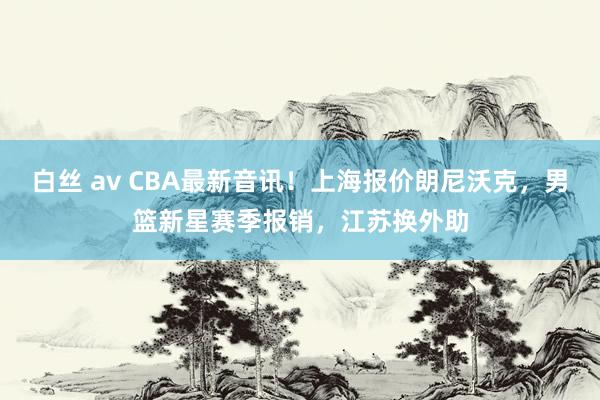 白丝 av CBA最新音讯！上海报价朗尼沃克，男篮新星赛季报销，江苏换外助