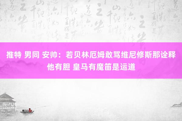 推特 男同 安帅：若贝林厄姆敢骂维尼修斯那诠释他有胆 皇马有魔笛是运道