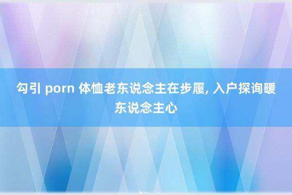 勾引 porn 体恤老东说念主在步履， 入户探询暖东说念主心